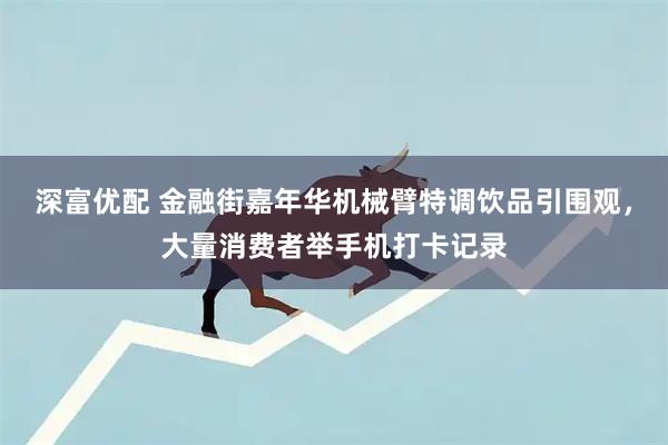 深富优配 金融街嘉年华机械臂特调饮品引围观，大量消费者举手机打卡记录